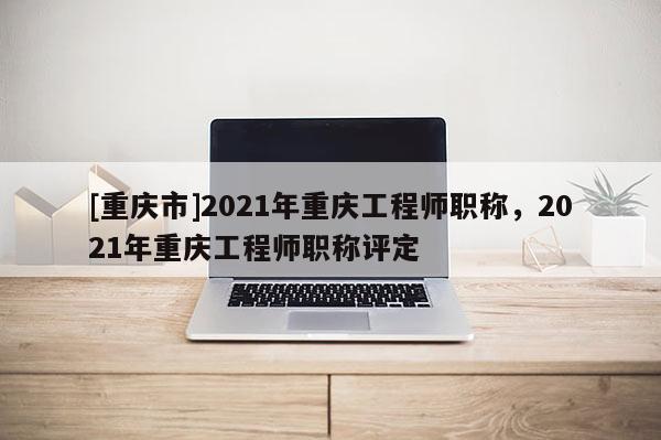 [重慶市]2021年重慶工程師職稱，2021年重慶工程師職稱評定