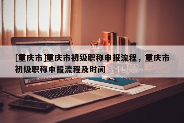 [重慶市]重慶市初級職稱申報流程，重慶市初級職稱申報流程及時間