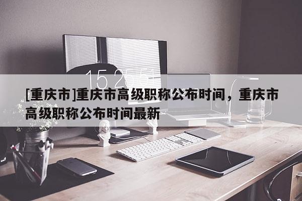 [重慶市]重慶市高級職稱公布時間，重慶市高級職稱公布時間最新