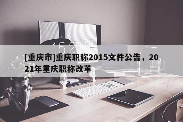 [重慶市]重慶職稱2015文件公告，2021年重慶職稱改革