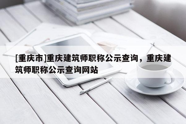 [重慶市]重慶建筑師職稱公示查詢，重慶建筑師職稱公示查詢網站