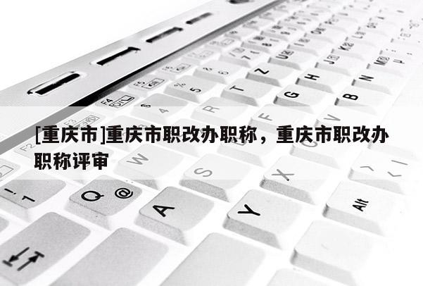 [重慶市]重慶市職改辦職稱，重慶市職改辦職稱評審