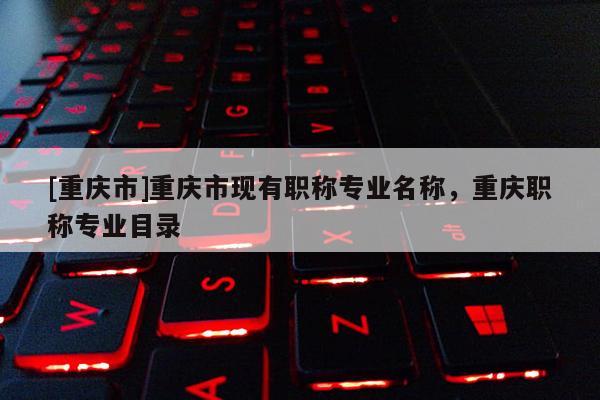 [重慶市]重慶市現有職稱專業名稱，重慶職稱專業目錄