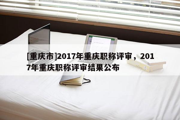[重慶市]2017年重慶職稱評審，2017年重慶職稱評審結果公布