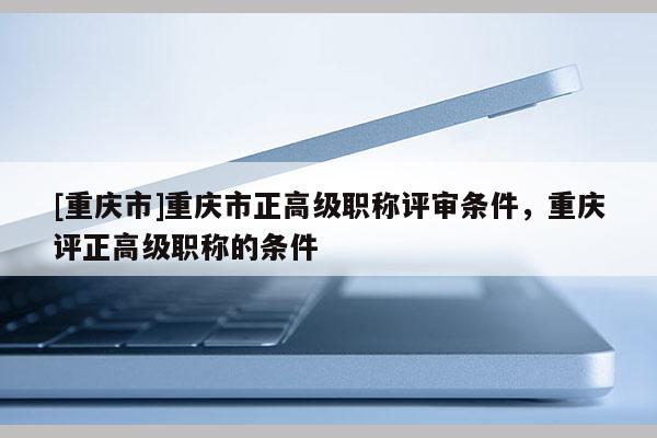 [重慶市]重慶市正高級職稱評審條件，重慶評正高級職稱的條件