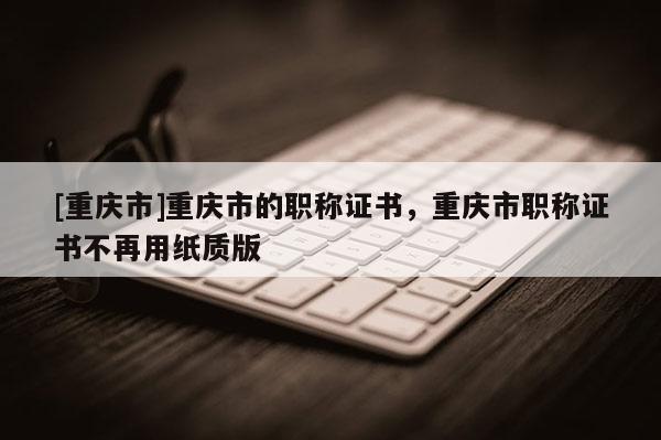 [重慶市]重慶市的職稱證書，重慶市職稱證書不再用紙質版