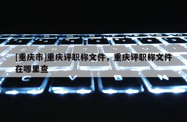 [重慶市]重慶評職稱文件，重慶評職稱文件在哪里查