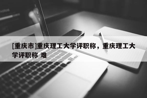[重慶市]重慶理工大學評職稱，重慶理工大學評職稱 難