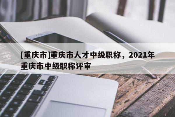 [重慶市]重慶市人才中級職稱，2021年重慶市中級職稱評審