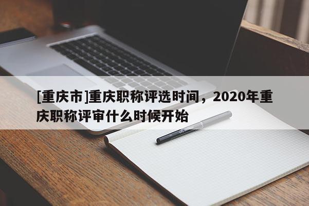 [重慶市]重慶職稱評選時間，2020年重慶職稱評審什么時候開始
