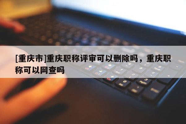 [重慶市]重慶職稱評審可以刪除嗎，重慶職稱可以網查嗎