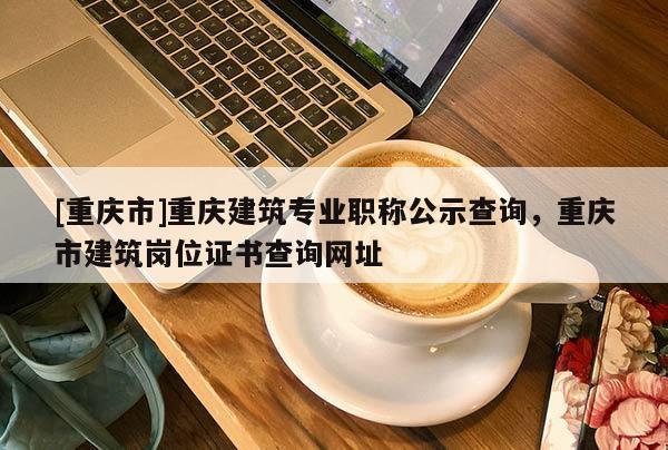 [重慶市]重慶建筑專業職稱公示查詢，重慶市建筑崗位證書查詢網址
