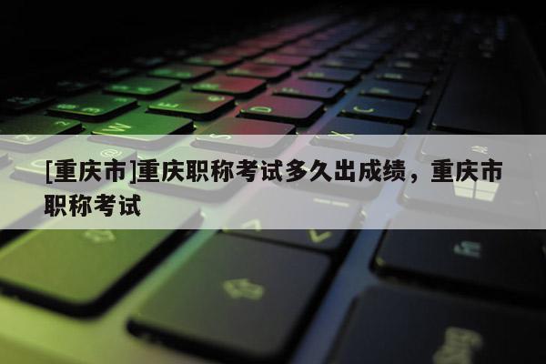 [重慶市]重慶職稱考試多久出成績，重慶市職稱考試