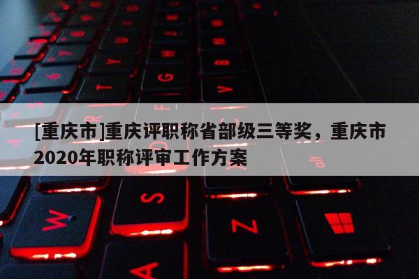 [重慶市]重慶評職稱省部級三等獎，重慶市2020年職稱評審工作方案
