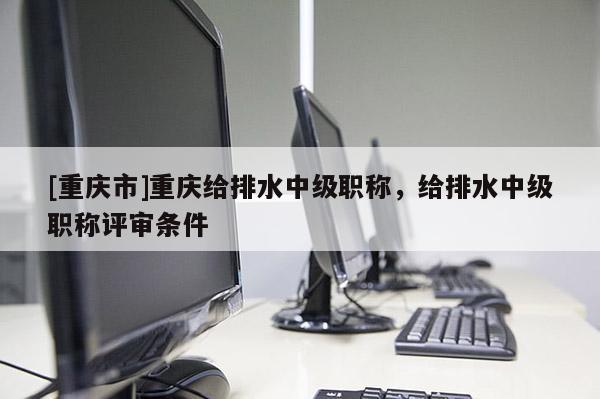 [重慶市]重慶給排水中級職稱，給排水中級職稱評審條件