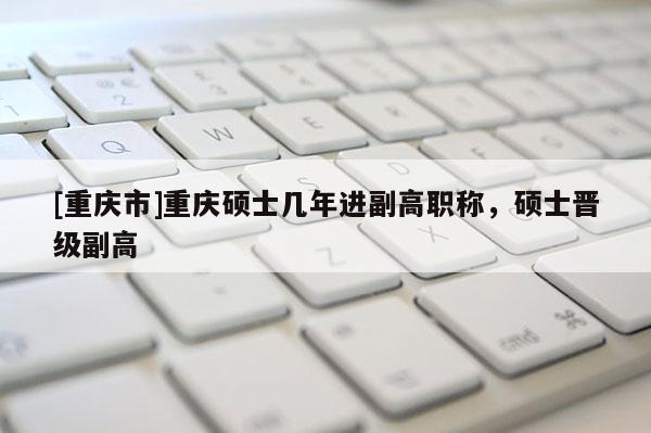 [重慶市]重慶碩士幾年進副高職稱，碩士晉級副高