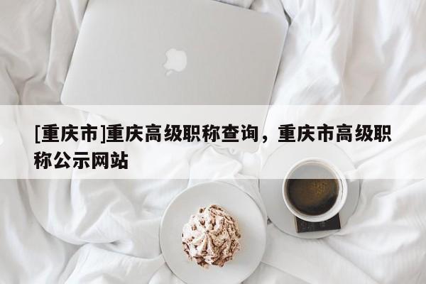 [重慶市]重慶高級職稱查詢，重慶市高級職稱公示網站