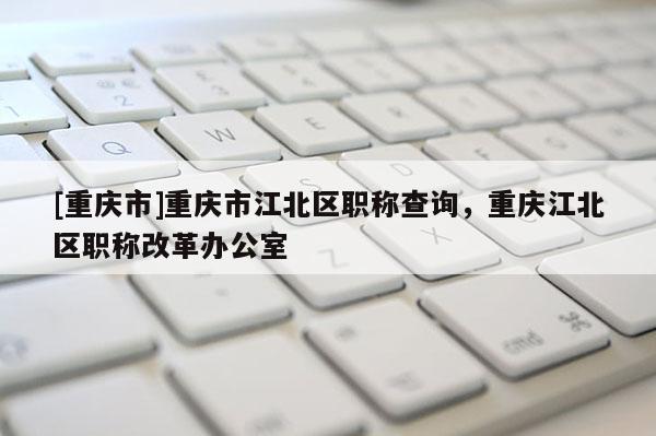 [重慶市]重慶市江北區(qū)職稱查詢，重慶江北區(qū)職稱改革辦公室