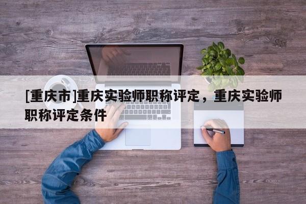 [重慶市]重慶實(shí)驗(yàn)師職稱評(píng)定，重慶實(shí)驗(yàn)師職稱評(píng)定條件