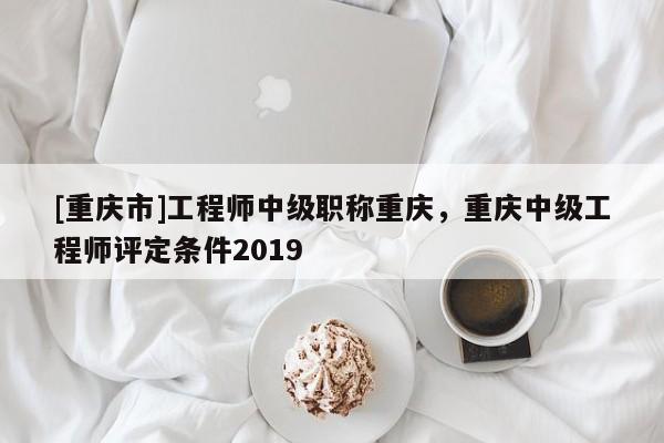 [重慶市]工程師中級職稱重慶，重慶中級工程師評定條件2019