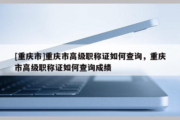 [重慶市]重慶市高級職稱證如何查詢，重慶市高級職稱證如何查詢成績