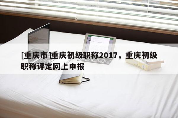 [重慶市]重慶初級職稱2017，重慶初級職稱評定網上申報