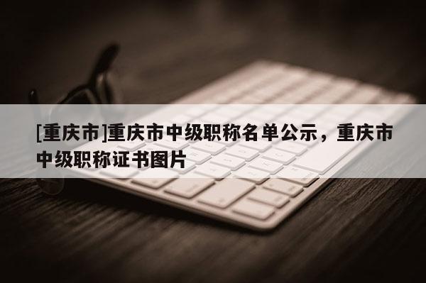 [重慶市]重慶市中級職稱名單公示，重慶市中級職稱證書圖片