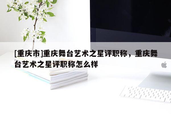 [重慶市]重慶舞臺藝術之星評職稱，重慶舞臺藝術之星評職稱怎么樣