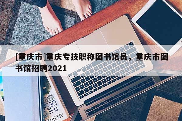 [重慶市]重慶專技職稱圖書館員，重慶市圖書館招聘2021
