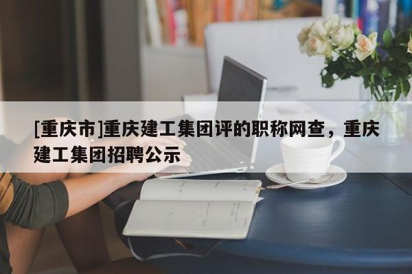 [重慶市]重慶建工集團評的職稱網查，重慶建工集團招聘公示