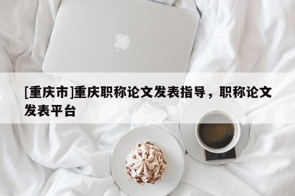 [重慶市]重慶職稱論文發表指導，職稱論文發表平臺