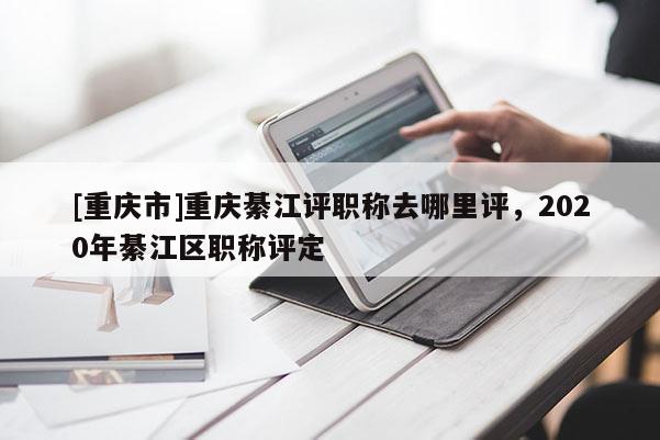 [重慶市]重慶綦江評職稱去哪里評，2020年綦江區職稱評定
