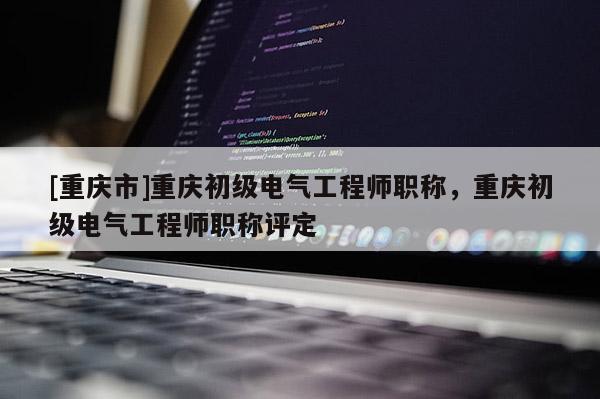 [重慶市]重慶初級電氣工程師職稱，重慶初級電氣工程師職稱評定