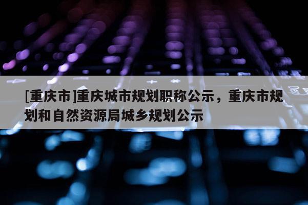 [重慶市]重慶城市規(guī)劃職稱公示，重慶市規(guī)劃和自然資源局城鄉(xiāng)規(guī)劃公示