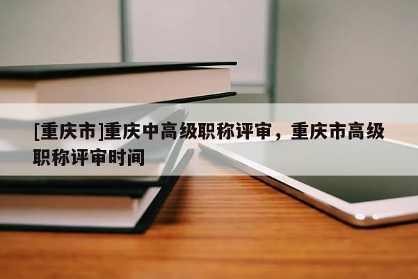 [重慶市]重慶中高級職稱評審，重慶市高級職稱評審時間