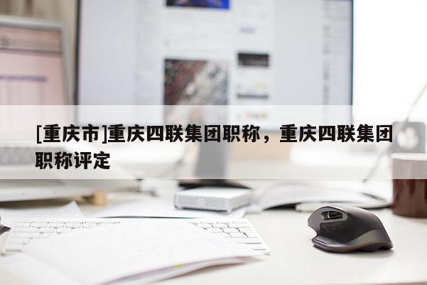 [重慶市]重慶四聯(lián)集團職稱，重慶四聯(lián)集團職稱評定