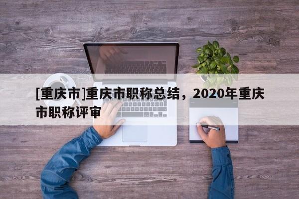 [重慶市]重慶市職稱總結，2020年重慶市職稱評審