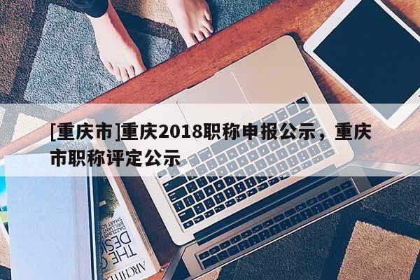 [重慶市]重慶2018職稱申報公示，重慶市職稱評定公示