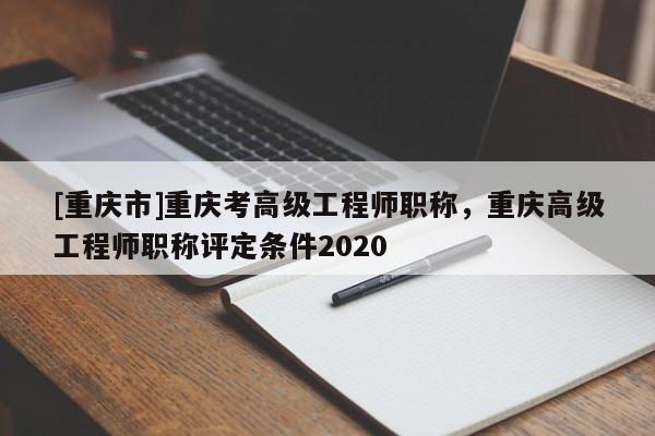 [重慶市]重慶考高級工程師職稱，重慶高級工程師職稱評定條件2020