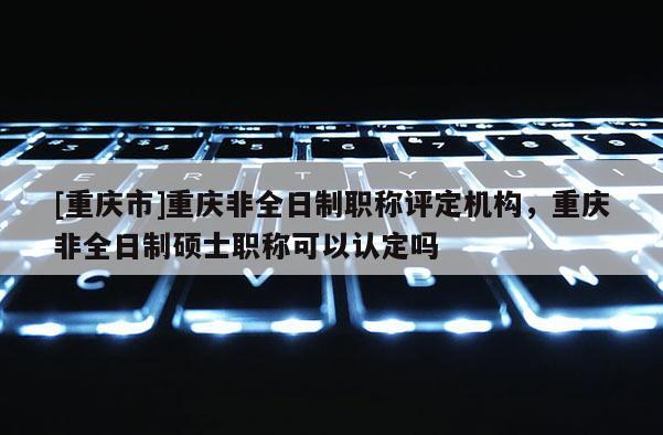 [重慶市]重慶非全日制職稱評定機構(gòu)，重慶非全日制碩士職稱可以認(rèn)定嗎