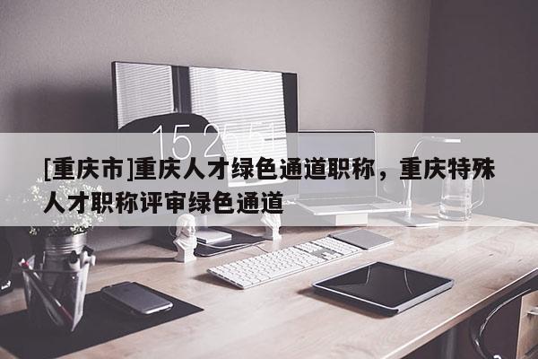 [重慶市]重慶人才綠色通道職稱，重慶特殊人才職稱評審綠色通道