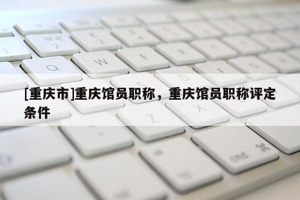 [重慶市]重慶館員職稱，重慶館員職稱評定條件