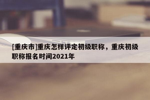[重慶市]重慶怎樣評定初級職稱，重慶初級職稱報名時間2021年