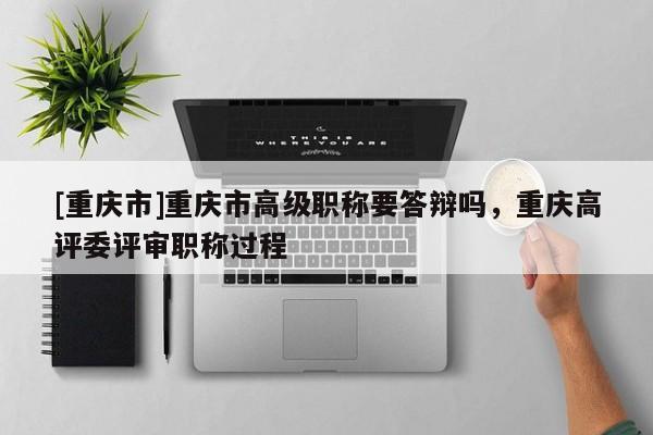 [重慶市]重慶市高級職稱要答辯嗎，重慶高評委評審職稱過程