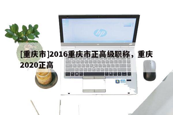 [重慶市]2016重慶市正高級職稱，重慶2020正高
