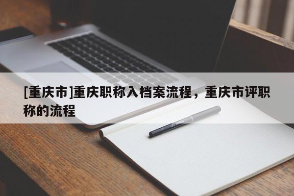 [重慶市]重慶職稱入檔案流程，重慶市評職稱的流程