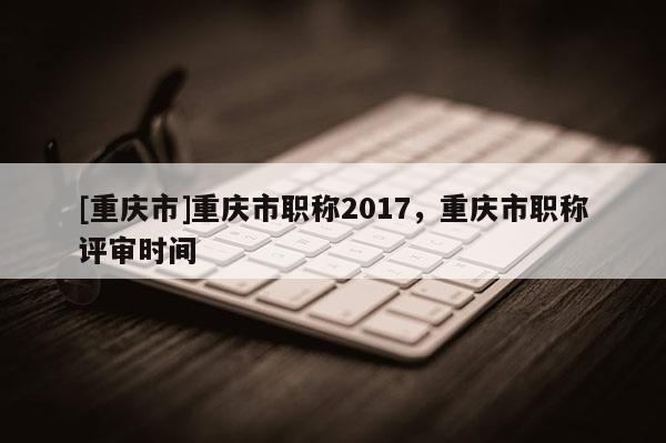 [重慶市]重慶市職稱2017，重慶市職稱評審時間