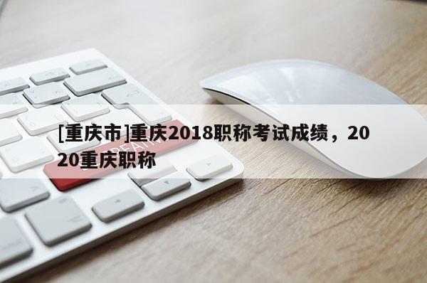 [重慶市]重慶2018職稱考試成績(jī)，2020重慶職稱