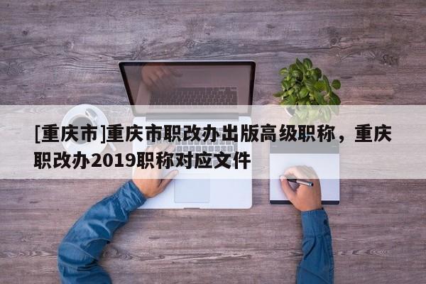 [重慶市]重慶市職改辦出版高級職稱，重慶職改辦2019職稱對應文件
