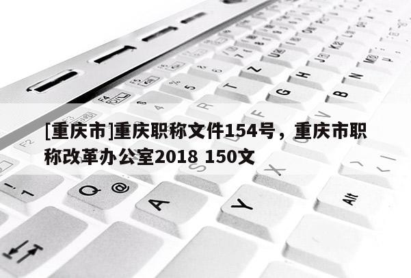 [重慶市]重慶職稱文件154號，重慶市職稱改革辦公室2018 150文